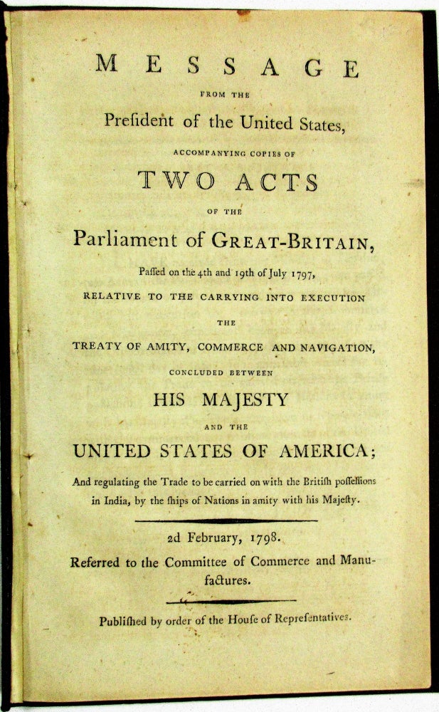 Item #12075 MESSAGE FROM THE PRESIDENT OF THE UNITED STATES, ACCOMPANYING COPIES OF TWO ACTS OF THE PARLIAMENT OF GREAT-BRITAIN, PASSED ON THE 4TH AND 19TH OF JULY 1797, RELATIVE TO THE CARRYING INTO EXECUTION THE TREATY OF AMITY, COMMERCE AND NAVIGATION, CONCLUDED BETWEEN HIS MAJESTY AND THE UNITED STATES OF AMERICA; AND REGULATING THE TRADE TO BE CARRIED ON WITH THE BRITISH POSSESSIONS IN INDIA, BY THE SHIPS OF NATIONS IN AMITY WITH HIS MAJESTY. 2D FEBRUARY, 1798. REFERRED TO THE COMMITTEE OF COMMERCE AND MANUFACTURES. PUBLISHED BY ORDER OF THE HOUSE OF REPRESENTATIVES. John Adams.