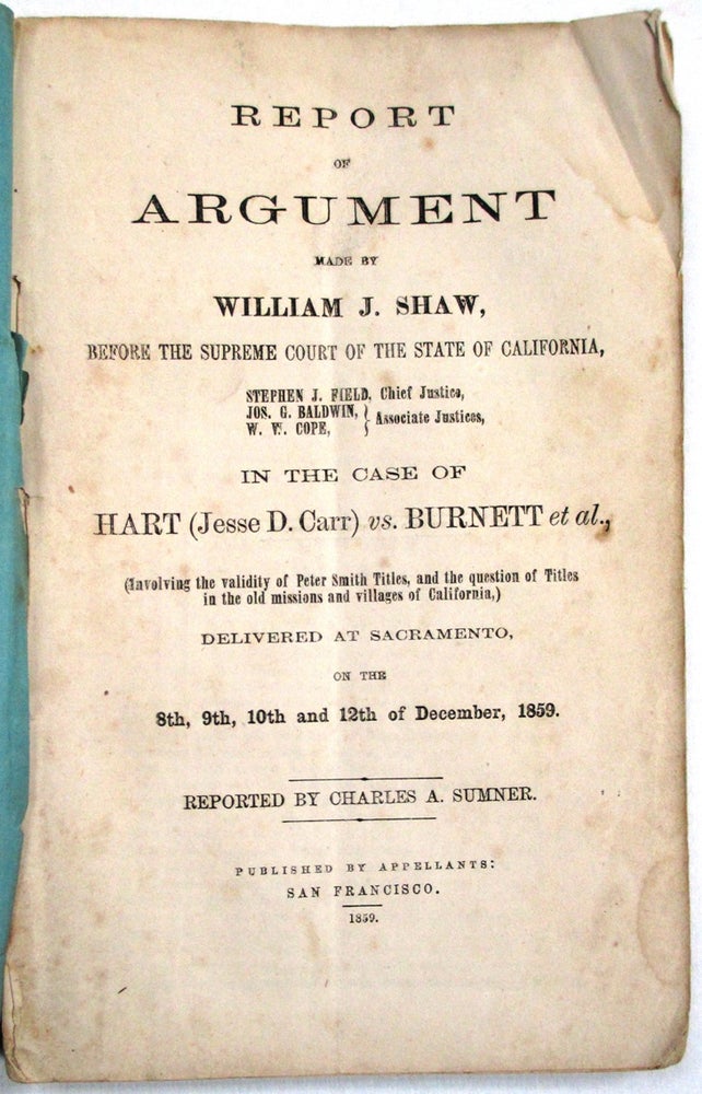 Item #13909 REPORT OF ARGUMENT MADE BY WILLIAM J. SHAW, BEFORE THE SUPREME COURT OF CALIFORNIA... IN THE CASE OF HART (JESSE D. CARR) VS. BURNETT, ET AL., (INVOLVING THE VALIDITY OF PETER SMITH TITLES, AND THE QUESTION OF TITLES IN THE OLD MISSIONS AND VILLAGES OF CALIFORNIA,) DELIVERED AT SACRAMENTO, ON THE 8TH, 9TH 10TH & 12TH OF DECEMBER, 1859. REPORTED BY CHARLES A. SUMNER. William J. Shaw.