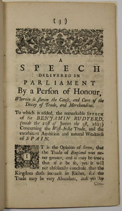 A SPEECH DELIVERED IN PARLIAMENT BY A PERSON OF HONOUR, WHEREIN IS SHEWN THE CAUSE, AND CURE OF THE DECAY OF TRADE, AND MERCHANDIZE. TO WHICH IS ADDED, THE REMARKABLE SPEECH OF SIR BENJAMIN RUDYERD, [MADE THE 21ST OF JAMES THE 1ST, 1623] CONCERNING THE WEST-INDIA TRADE, AND THE EXORBITANT AMBITION AND NATURAL WEAKNESS OF SPAIN.