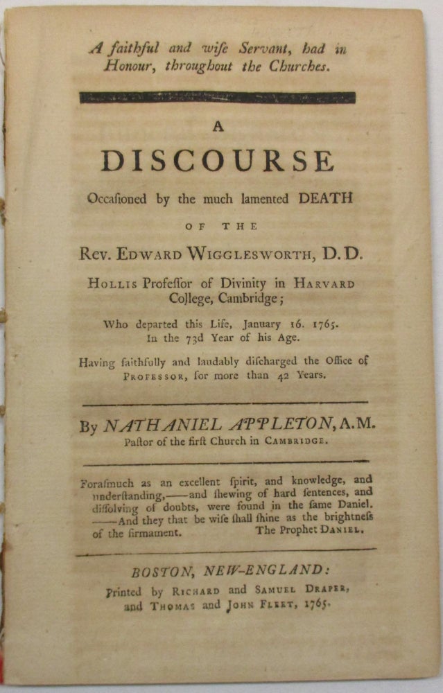 Item #15438 A FAITHFUL AND WISE SERVANT, HAD IN HONOUR, THROUGHOUT THE CHURCHES. A DISCOURSE OCCASIONED BY THE MUCH LAMENTED DEATH OF THE REV. EDWARD WIGGLESWORTH, D.D. HOLLIS PROFESSOR OF DIVINITY IN HARVARD COLLEGE, CAMBRIDGE; WHO DEPARTED THIS LIFE, JANUARY 16, 1765. IN THE 73D YEAR OF HIS AGE. HAVING FAITHFULLY AND LAUDABLY DISCHARGED THE OFFICE OF PROFESSOR, FOR MORE THAN 42 YEARS. BY...PASTOR OF THE FIRST CHURCH IN CAMBRIDGE. Nathaniel Appleton.