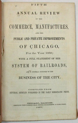 FIFTH ANNUAL REVIEW OF THE COMMERCE, MANUFACTURES, AND THE PUBLIC AND PRIVATE IMPROVEMENTS OF CHICAGO, FOR THE YEAR 1856: WITH A FULL STATEMENT OF HER SYSTEM OF RAILROADS, AND A GENERAL SYNOPSIS OF THE BUSINESS OF THE CITY. COMPILED FROM SEVERAL ARTICLES PUBLISHED IN THE DAILY DEMOCRATIC PRESS.