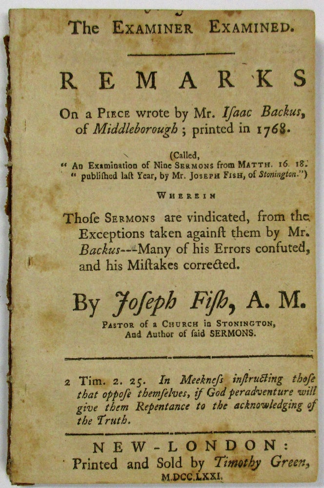 Item #17553 THE EXAMINER EXAMINED. REMARKS ON A PIECE WROTE BY MR. ISAAC BACKUS, OF MIDDLEBOROUGH; PRINTED IN 1768. (CALLED, 'AN EXAMINATION OF NINE SERMONS FROM MATTH. 16, 18. PUBLISHED LAST YEAR, BY MR. JOSEPH FISH, OF STONINGTON.') WHEREIN THOSE SERMONS ARE VINDICATED, FROM THE EXCEPTIONS TAKEN AGAINST THEM BY MR. BACKUS--- MANY OF HIS ERRORS CONFUTED, AND HIS MISTAKES CORRECTED. BY...PASTOR OF A CHURCH IN STONINGTON, AND AUTHOR OF SAID SERMONS. Joseph Fish.