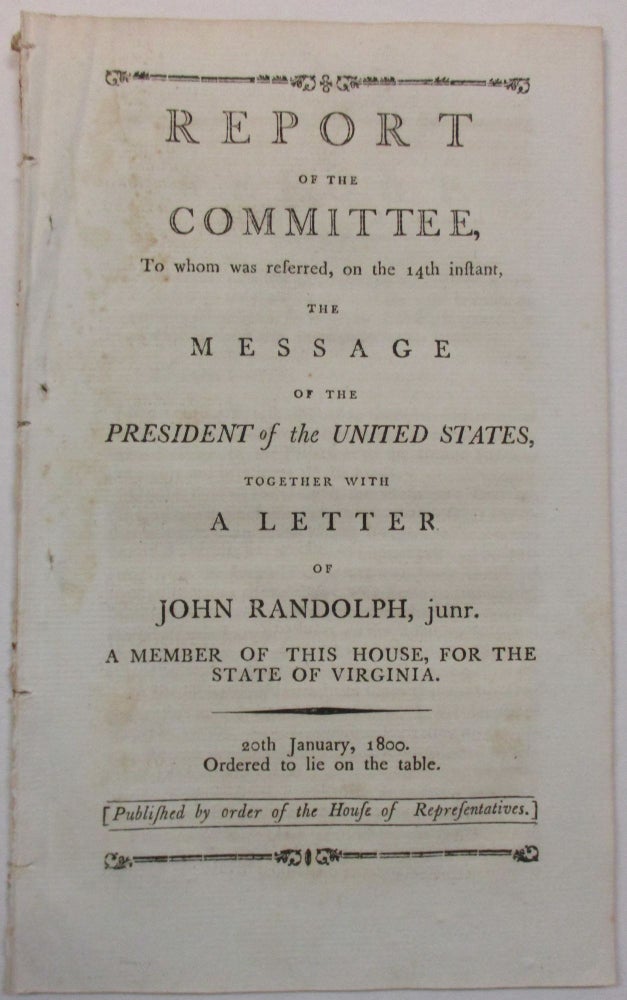 Item #18258 REPORT OF THE COMMITTEE, TO WHOM WAS REFERRED, ON THE 14TH INSTANT, THE MESSAGE OF THE PRESIDENT OF THE UNITED STATES, TOGETHER WITH A LETTER OF JOHN RANDOLPH, JUNR. A MEMBER OF THIS HOUSE, FOR THE STATE OF VIRGINIA. 20TH JANUARY, 1800. ORDERED TO LIE ON THE TABLE. PUBLISHED BY ORDER OF THE HOUSE OF REPRESENTATIVES. John Jr. Randolph.