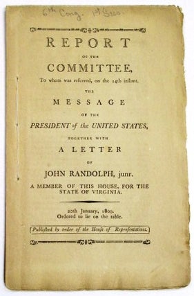 REPORT OF THE COMMITTEE, TO WHOM WAS REFERRED, ON THE 14TH INSTANT, THE MESSAGE OF THE PRESIDENT OF THE UNITED STATES, TOGETHER WITH A LETTER OF JOHN RANDOLPH, JUNR. A MEMBER OF THIS HOUSE, FOR THE STATE OF VIRGINIA. 20TH JANUARY, 1800. ORDERED TO LIE ON THE TABLE. PUBLISHED BY ORDER OF THE HOUSE OF REPRESENTATIVES.