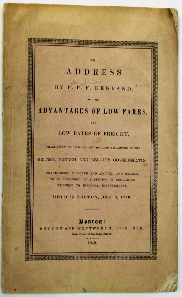 Item #19283 AN ADDRESS BY...ON THE ADVANTAGES OF LOW FARES, AND LOW RATES OF FREIGHT, PRACTICALLY ILLUSTRATED BY THE DEEP RESEARCHES OF THE BRITISH, FRENCH AND BELGIAN GOVERNMENTS; UNANIMOUSLY APPROVED AND ADOPTED, AND ORDERED TO BE PUBLISHED, BY A MEETING OF GENTLEMEN FRIENDLY TO INTERNAL IMPROVEMENTS, HELD IN BOSTON, DEC. 3, 1840. P. P. F. Degrand.