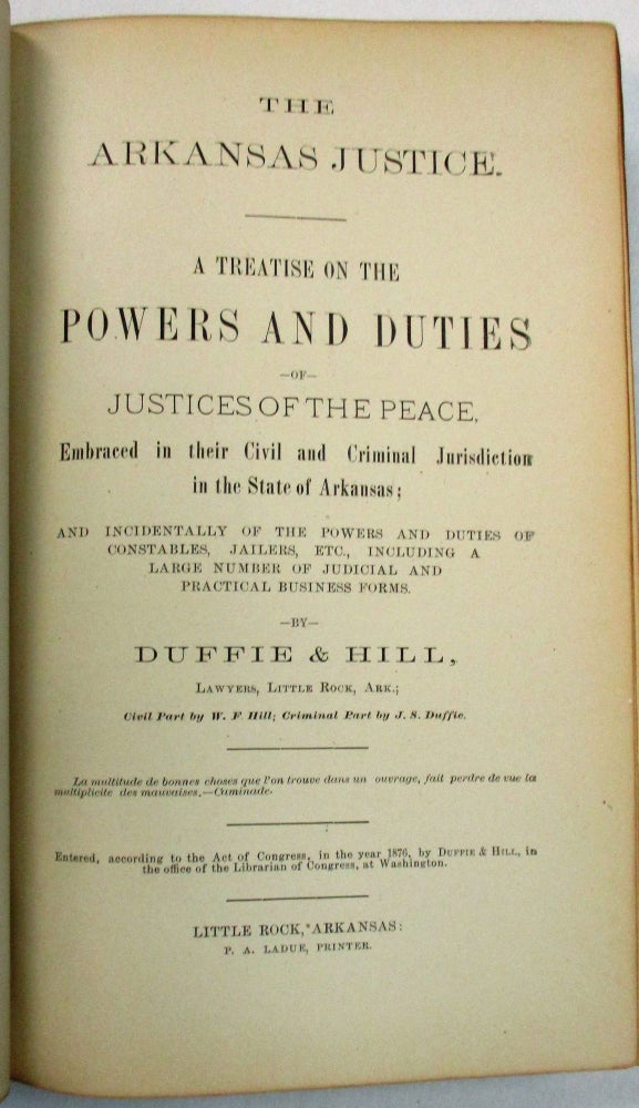 Item #21671 THE ARKANSAS JUSTICE. A TREATISE ON THE POWERS AND DUTIES OF JUSTICES OF THE PEACE. EMBRACED IN THEIR CIVIL AND CRIMINAL JURISDICTION IN THE STATE OF ARKANSAS; AND INCIDENTALLY OF THE POWERS AND DUTIES OF CONSTABLES, JAILERS, ETC., INCLUDING A LARGE NUMBER OF JUDICIAL AND PRACTICAL BUSINESS FORMS. BY...LAWYERS, LITTLE ROCK, ARK.; CIVIL PART BY W.F. HILL; CRIMINAL PART BY J.S. DUFFIE. J. S. Duffie, W F. Hill.