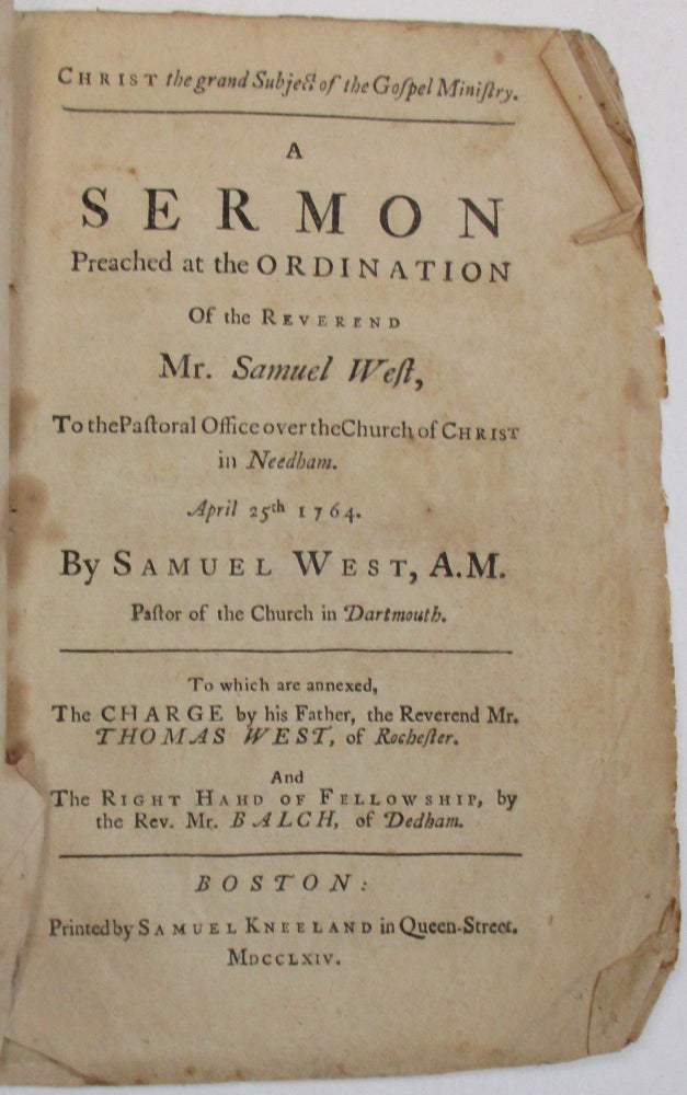 Item #22512 CHRIST THE GRAND SUBJECT OF THE GOSPEL MINISTRY. A SERMON PREACHED AT THE ORDINATION OF THE REVEREND MR. SAMUEL WEST, TO THE PASTORAL OFFICE OVER THE CHURCH OF CHRIST IN NEEDHAM. APRIL 25TH, 1764. BY SAMUEL WEST, A.M. PASTOR OF THE CHURCH IN DARTMOUTH. TO WHICH ARE ANNEXED, THE CHARGE BY HIS FATHER, THE REVEREND MR. THOMAS WEST, OF ROCHESTER. AND THE RIGHT HAHD [sic] OF FELLOWSHIP, BY THE REV. MR. BALCH, OF DEDHAM. Samuel West.