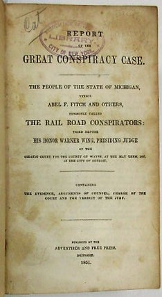 REPORT OF THE GREAT CONSPIRACY CASE. THE PEOPLE OF THE STATE OF MICHIGAN VERSUS ABEL F. FITCH AND OTHERS, COMMONLY CALLED THE RAIL ROAD CONSPIRATORS: TRIED BEFORE HIS HONOR WARNER WING, PRESIDING JUDGE OF THE CIRCUIT COURT FOR THE COUNTY OF WAYNE, AT THE MAY TERM, 1851, IN THE CITY OF DETROIT. CONTAINING THE EVIDENCE, ARGUMENTS OF COUNSEL, CHARGE OF THE COURT AND VERDICT OF THE JURY.