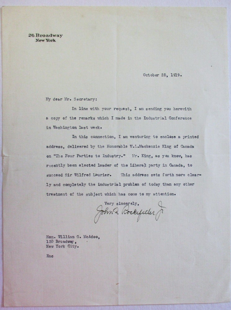 Item #23322 TYPED LETTER SIGNED, TO HON. WILLIAM G. MCADOO, OCTOBER 28, 1919: OCTOBER 28, 1919. MY DEAR MR. SECRETARY: IN LINE WITH YOUR REQUEST, I AM SENDING YOU HEREWITH A COPY OF THE REMARKS WHICH I MADE IN THE INDUSTRIAL CONFERENCE IN WASHINGTON LAST WEEK. IN THIS CONNECTION, I AM VENTURING TO ENCLOSE A PRINTED ADDRESS, DELIVERED BY THE HONORABLE W.L. MACKENZIE KING OF CANADA ON "THE FOUR PARTIES TO INDUSTRY." MR. KING, AS YOU KNOW, HAS RECENTLY BEEN ELECTED LEADER OF THE LIBERAL PARTY IN CANADA, TO SUCCEED SIR WILFRED LAURIER. THIS ADDRESS SETS FORTH MORE CLEARLY AND COMPLETELY THE INDUSTRIAL PROBLEM OF TODAY THAN ANY OTHER TREATMENT ON THE SUBJECT WHICH HAS COME TO MY ATTENTION. VERY SINCERELY, JOHN D. ROCKEFELLER, JR| HON. MCADOO,120 BROADWAY,NEW YORK CITY. ENC.; [In stationer's type at head of letter: 26 BROADWAY NEW YORK]. John D. Rockefeller Jr.