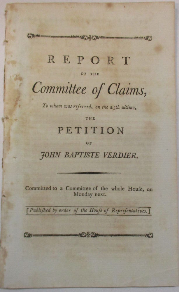 Item #23515 REPORT OF THE COMMITTEE OF CLAIMS, TO WHOM WAS REFERRED, ON THE 25TH ULTIMO, THE PETITION OF JOHN BAPTISTE VERDIER. COMMITTED TO A COMMITTEE OF THE WHOLE HOUSE, ON MONDAY NEXT. [PUBLISHED BY ORDER OF THE HOUSE OF REPRESENTATIVES.]. John Baptiste Verdier.