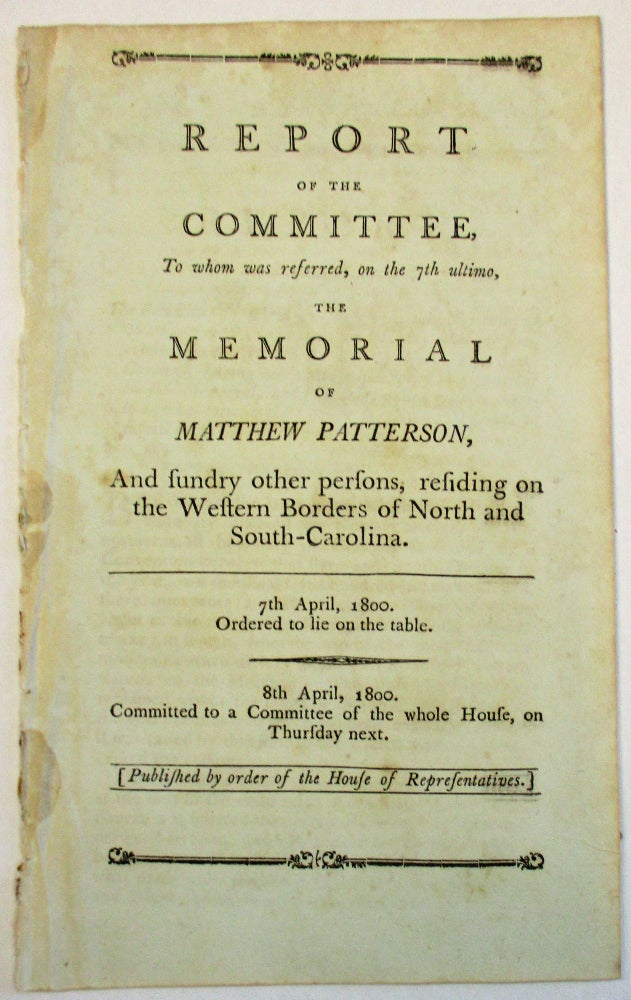 Item #23522 REPORT OF THE COMMITTEE, TO WHOM WAS REFERRED, ON THE 7TH ULTIMO, THE MEMORIAL OF MATTHEW PATTERSON, AND SUNDRY OTHER PERSONS, RESIDING ON THE WESTERN BORDERS OF NORTH AND SOUTH-CAROLINA. 7TH APRIL, 1800. ORDERED TO LIE ON THE TABLE. 8TH APRIL 1800. COMMITTED TO A COMMITTEE OF THE WHOLE HOUSE, ON THURSDAY NEXT. [PUBLISHED BY ORDER OF THE HOUSE OF REPRESENTATIVES]. Matthew Patterson.
