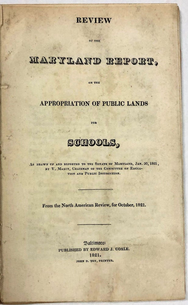 Item #23820 REVIEW OF THE MARYLAND REPORT, ON THE APPROPRIATION OF PUBLIC LANDS FOR SCHOOLS, AS DRAWN UP AND REPORTED TO THE SENATE OF MARYLAND, JAN.30, 1821, BY V. MAXCY, CHAIRMAN OF THE COMMITTEE ON EDUCATION AND PUBLIC INSTRUCTION. Maryland.