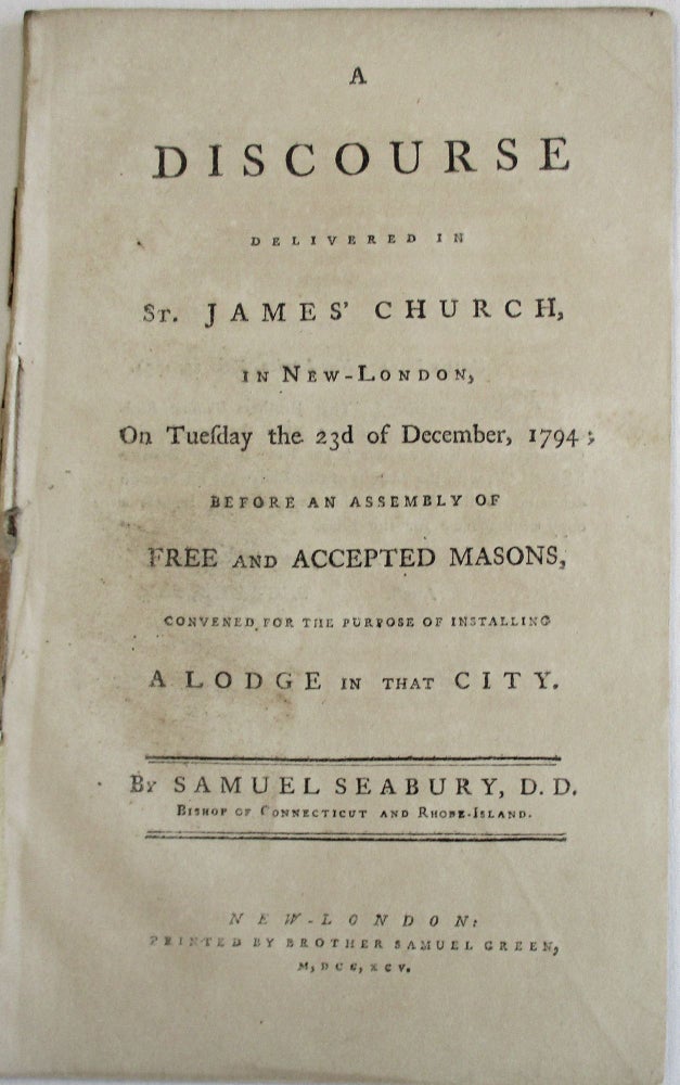 Item #23980 A DISCOURSE DELIVERED IN ST. JAMES' CHURCH, IN NEW-LONDON, ON TUESDAY THE 23D OF DECEMBER,1794; BEFORE AN ASSEMBLY OF FREE AND ACCEPTED MASONS, CONVENED FOR THE PURPOSE OF INSTALLING A LODGE IN THAT CITY. BY...BISHOP OF CONNECTICUT AND RHODE-ISLAND. Samuel Seabury.