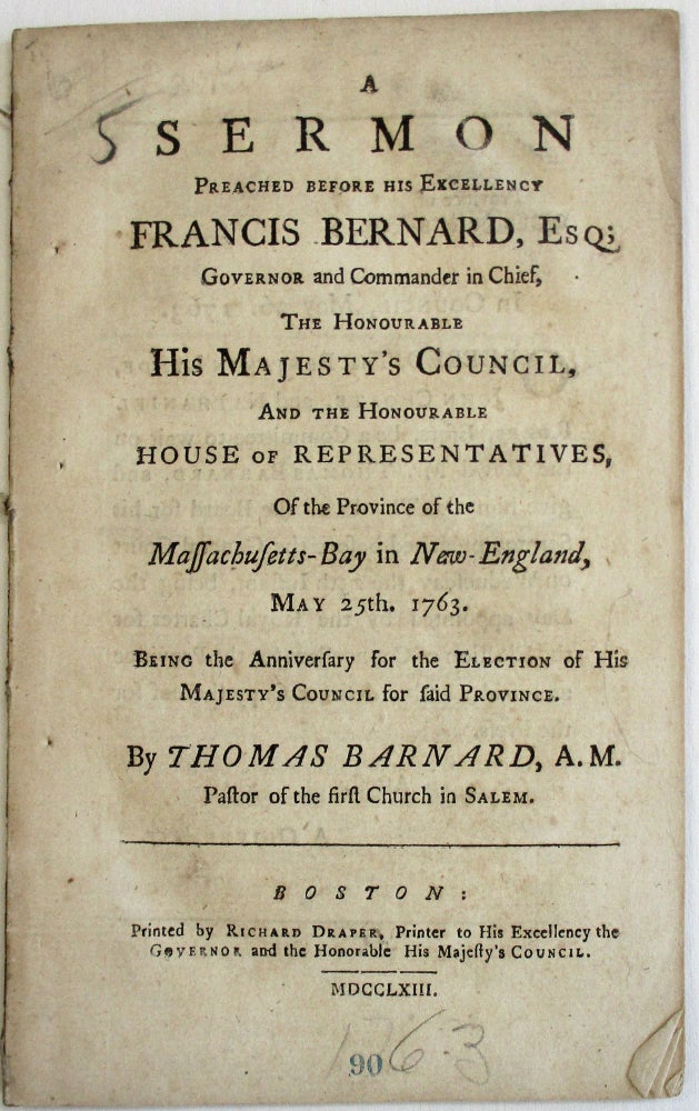 Item #25080 A SERMON PREACHED BEFORE HIS EXCELLENCY FRANCIS BERNARD, ESQ; GOVERNOR AND COMMANDER IN CHIEF, THE HONOURABLE HIS MAJESTY'S COUNCIL, AND THE HONOURABLE HOUSE OF REPRESENTATIVES, OF THE PROVINCE OF THE MASSACHUSETTS-BAY IN NEW-ENGLAND, MAY 25TH. 1763. BEING THE ANNIVERSARY FOR THE ELECTION OF HIS MAJESTY'S COUNCIL FOR SAID PROVINCE. Thomas Barnard.
