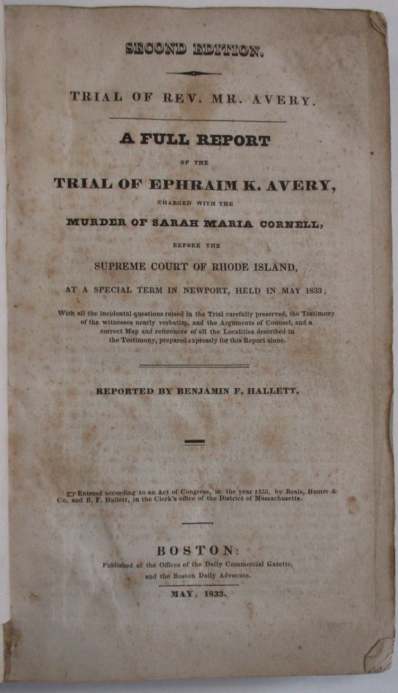 Item #25563 TRIAL OF REV. MR. AVERY. A FULL REPORT OF THE TRIAL OF EPHRAIM K. AVERY, CHARGED WITH THE MURDER OF SARAH M. CORNELL, BEFORE THE SUPREME COURT OF RHODE ISLAND, AT A SPECIAL TERM IN NEWPORT, HELD IN MAY 1833...WITH ALL THE INCIDENTAL QUESTIONS RAISED IN THE TRIAL CAREFULLY PRESERVED, THE TESTIMONY OF THE WITNESSES NEARLY VERBATIM, AND THE ARGUMENTS OF COUNSEL...REPORTED BY BENJAMIN F. HALLETT. Ephraim Avery.