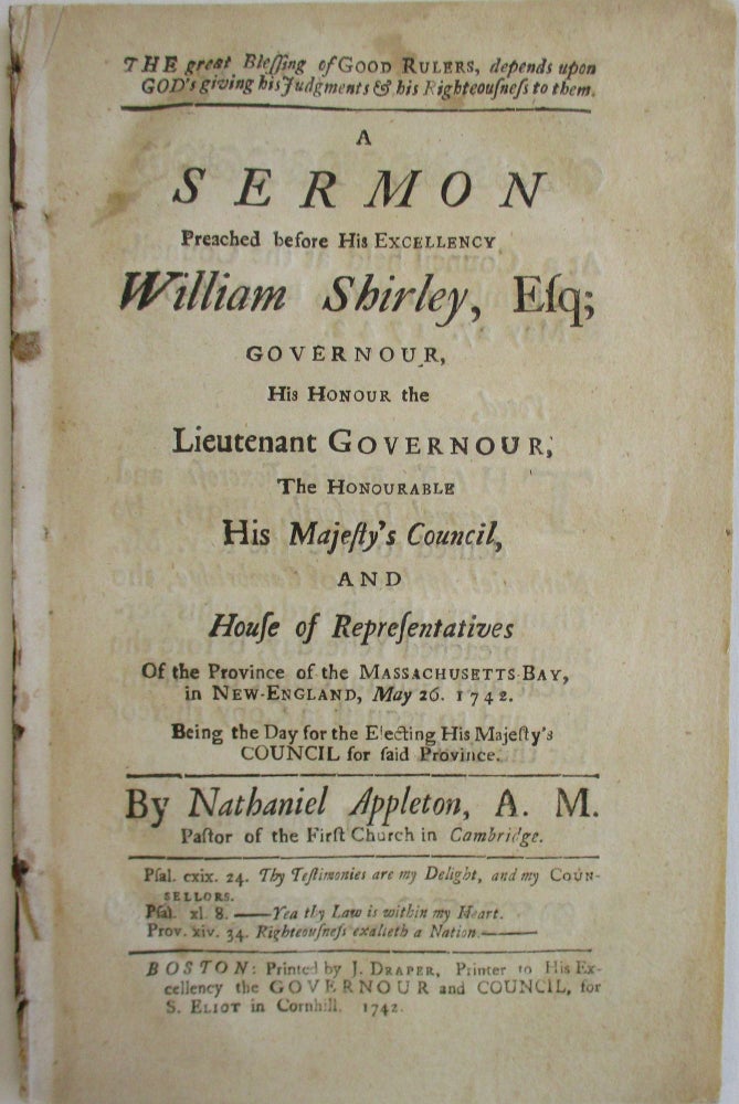 Item #25940 THE GREAT BLESSING OF GOOD RULERS, DEPENDS UPON GOD'S GIVING HIS JUDGMENTS & HIS RIGHTEOUSNESS TO THEM. A SERMON PREACHED BEFORE HIS EXCELLENCY WILLIAM SHIRLEY, ESQ.; GOVERNOUR, HIS HONOUR THE LIEUTENANT GOVERNOUR; THE HONOURABLE HIS MAJESTY'S COUNCIL, AND HOUSE OF REPRESENTATIVES OF THE PROVINCE OF THE MASSACHUSETTS BAY, IN NEW-ENGLAND, MAY 26, 1742. BEING THE DAY FOR THE ELECTING HIS MAJESTY'S COUNCIL FOR SAID PROVINCE. BY NATHANIEL APPLETON, A.M., PASTOR OF THE FIRST CHURCH IN CAMBRIDGE. Nathaniel Appleton.