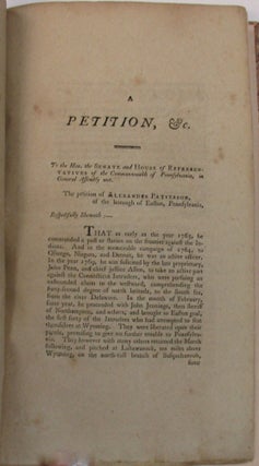 A PETITION PRESENTED BY CAPT. ALEXANDER PATTERSON, TO THE LEGISLATURE OF PENNSYLVANIA, DURING THE SESSION OF 1803-4, FOR COMPENSATION FOR THE MONIES HE EXPENDED AND THE SERVICES HE RENDERED IN DEFENCE OF THE PENNSYLVANIA TITLE, AGAINST THE CONNECTICUT CLAIMANTS; IN WHICH IS COMPRISED A FAITHFUL HISTORICAL DETAIL OF IMPORTANT AND INTERESTING FACTS AND EVENTS THAT TOOK PLACE AT WYOMING, AND IN THE COUNTY OF LUCERNE, &C., IN CONSEQUENCE OF THE DISPUTE WHICH EXISTED BETWEEN THE PENNSYLVANIA LAND-HOLDERS, AND THE CONNECTICUT INTRUDERS, COMMENCING WITH THE YEAR, 1763.