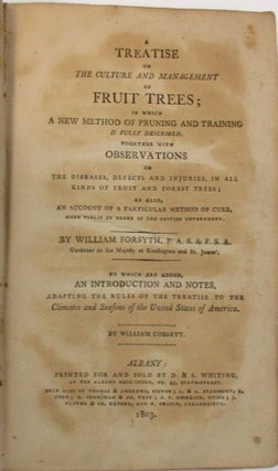 A TREATISE ON THE CULTURE AND MANAGEMENT OF FRUIT TREES; IN WHICH A NEW METHOD OF PRUNING AND TRAINING IS FULLY DESCRIBED. TOGETHER WITH OBSERVATIONS ON THE DISEASES, DEFECTS, AND INJURIES, IN ALL KINDS OF FRUIT AND FOREST TREES; AS ALSO, AN ACCOUNT OF A PARTICULAR METHOD OF CURE, MADE PUBLIC BY ORDER OF THE BRITISH GOVERNMENT. BY WILLIAM FORSYTH... GARDENER TO HIS MAJESTY AT KENSINGTON AND ST. JAMES'. TO WHICH ARE ADDED, AN INTRODUCTION AND NOTES, ADAPTING THE RULES OF THE TREATISE TO THE CLIMATE AND SEASONS OF THE UNITED STATES OF AMERICA. BY WILLIAM COBBETT.