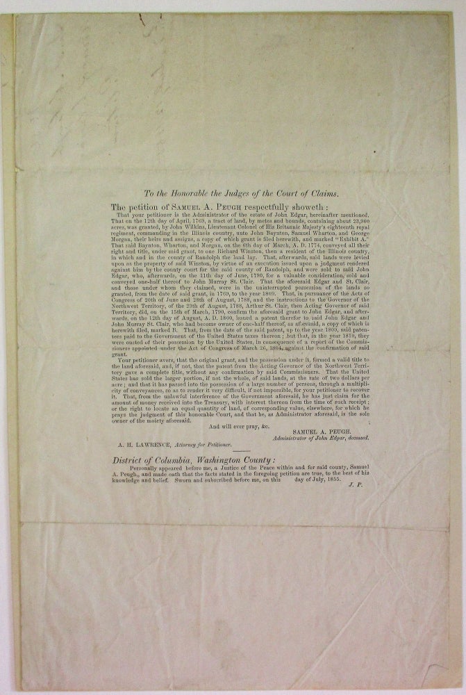 Item #28245 TO THE HONORABLE THE JUDGES OF THE COURT OF CLAIMS. THE PETITION OF SAMUEL A. PEUGH RESPECTFULLY SHOWETH: THAT YOUR PETITIONER IS THE ADMINISTRATOR OF THE ESTATE OF JOHN EDGAR, HEREINAFTER MENTIONED. THAT ON THE 12TH DAY OF APRIL, 1769, A TRACT OF LAND, BY METES AND BOUNDS, CONTAINING ABOUT 23,900 ACRES, WAS GRANTED, BY JOHN WILKINS, LIEUTENANT COLONEL OF HIS BRITANNIC MAJESTY'S EIGHTEENTH ROYAL REGIMENT, COMMANDING IN THE ILLINOIS COUNTRY, UNTO JOHN BAYNTON, SAMUEL WHARTON, AND GEORGE MORGAN, THEIR HEIRS AND ASSIGNS... AFTERWARDS, SAID LANDS WERE...SOLD TO JOHN EDGAR, WHO AFTERWARDS, ON THE 11TH DAY OF JUNE, 1790, FOR A VALUABLE CONSIDERATION, SOLD AND CONVEYED ONE-HALF THEREOF TO JOHN MURRAY ST. CLAIR... ARTHUR ST. CLAIR, THEN ACTING GOVERNOR OF SAID TERRITORY, DID, ON THE 15TH DAY OF MARCH, 1790, CONFIRM THE AFORESAID GRANT TO JOHN EDGAR, AND AFTERWARDS, ON THE 12TH DAY OF AUGUST, A.D. 1800, ISSUED A PATENT THEREFOR TO SAID JOHN EDGAR AND JOHN MURRAY ST. CLAIR... BUT THAT, IN THE YEAR 1810, THEY WERE OUSTED OF THEIR POSSESSION BY THE UNITED STATES, IN CONSEQUENCE OF A REPORT OF THE COMMISSIONERS APPOINTED UNDER THE ACT OF CONGRESS OF MARCH 26, 1804, AGAINST THE CONFIRMATION OF SAID GRANT..." John Edgar.