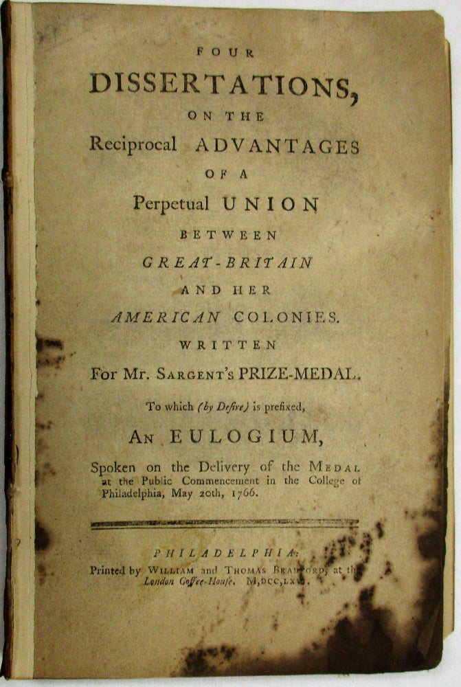 Item #29567 FOUR DISSERTATIONS, ON THE RECIPROCAL ADVANTAGES OF A PERPETUAL UNION BETWEEN GREAT-BRITAIN AND HER AMERICAN COLONIES. WRITTEN FOR MR. SARGENT'S PRIZE-MEDAL. TO WHICH [BY DESIRE] IS PREFIXED, AN EULOGIUM, SPOKEN ON THE DELIVERY OF THE MEDAL AT THE PUBLIC COMMENCEMENT IN THE COLLEGE OF PHILADELPHIA, MAY 20TH, 1766. Provost William Smith.