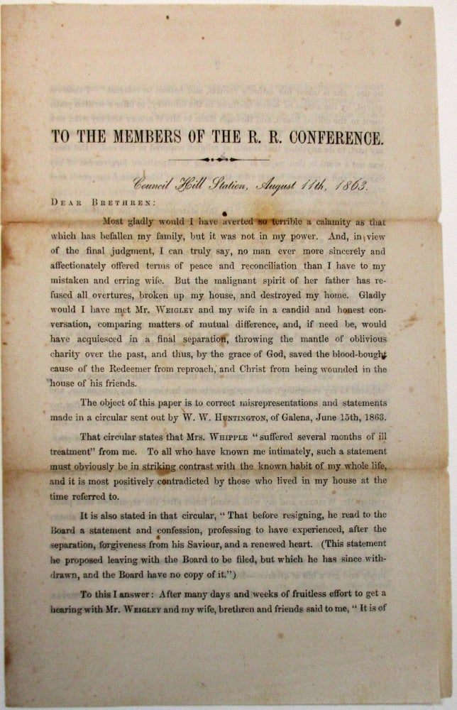 Item #29984 TO THE MEMBERS OF THE R.R. CONFERENCE. COUNCIL HILL STATION, AUGUST 11TH, 1863.| DEAR BRETHREN:| MOST GLADLY WOULD I HAVE AVERTED SO TERRIBLE A CALAMITY AS THAT WHICH HAS BEFALLEN MY FAMILY, BUT IT WAS NOT IN MY POWER. AND, IN VIEW OF THE FINAL JUDGMENT, I CAN TRULY SAY, NO MAN EVER MORE SINCERELY AND AFFECTIONATELY OFFERED TERMS OF PEACE AND RECONCILIATION THAN I HAVE TO MY MISTAKEN AND ERRING WIFE. Henry Whipple.