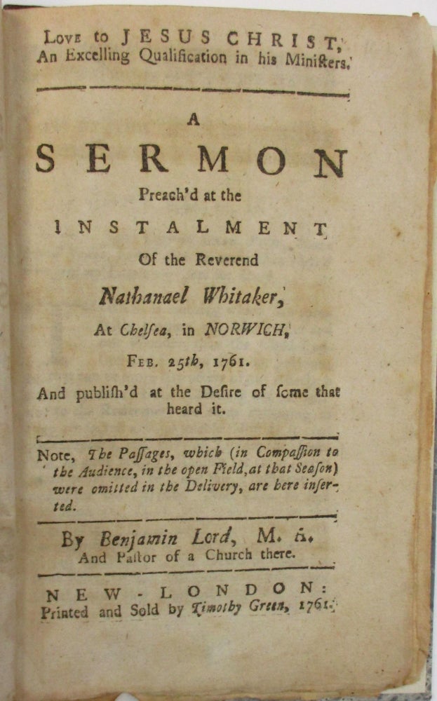 Item #30190 LOVE TO JESUS CHRIST, AN EXCELLING QUALIFICATION IN HIS MINISTERS. A SERMON PREACH'D AT THE INSTALMENT OF THE REVEREND NATHANAEL WHITAKER, AT CHELSEA, IN NORWICH, FEB. 25TH, 1761. AND PUBLISH'D AT THE DESIRE OF SOME THAT HEARD IT. NOTE, THE PASSAGES WHICH (IN COMPASSION WITH THE AUDIENCE, IN THE OPEN FIELD, IN THAT SEASON) WERE OMITTED IN THE DELIVERY, ARE HERE INSERTED. Benjamin Lord.