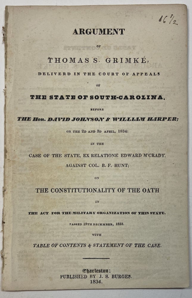 Item #30823 ARGUMENT OF THOMAS S. GRIMKE, DELIVERED IN THE COURT OF APPEALS OF THE STATE OF SOUTH-CAROLINA. BEFORE THE HON. DAVID JOHNSON & WILLIAM HARPER; ON THE 2D AND 3D APRIL, 1834: IN THE CASE OF THE STATE, EX RELATIONE EDWARD M'CRADY, AGAINST COL. B.F. HUNT; ON THE CONSTITUTIONALITY OF THE OATH IN THE ACT FOR THE MILITARY ORGANIZATION OF THIS STATE. PASSED 19TH DECEMBER, 1833. WITH TABLE OF CONTENTS & STATEMENT OF THE CASE. Thomas Grimke.