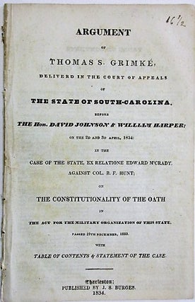 ARGUMENT OF THOMAS S. GRIMKE, DELIVERED IN THE COURT OF APPEALS OF THE STATE OF SOUTH-CAROLINA. BEFORE THE HON. DAVID JOHNSON & WILLIAM HARPER; ON THE 2D AND 3D APRIL, 1834: IN THE CASE OF THE STATE, EX RELATIONE EDWARD M'CRADY, AGAINST COL. B.F. HUNT; ON THE CONSTITUTIONALITY OF THE OATH IN THE ACT FOR THE MILITARY ORGANIZATION OF THIS STATE. PASSED 19TH DECEMBER, 1833. WITH TABLE OF CONTENTS & STATEMENT OF THE CASE.