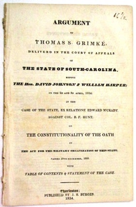 ARGUMENT OF THOMAS S. GRIMKE, DELIVERED IN THE COURT OF APPEALS OF THE STATE OF SOUTH-CAROLINA. BEFORE THE HON. DAVID JOHNSON & WILLIAM HARPER; ON THE 2D AND 3D APRIL, 1834: IN THE CASE OF THE STATE, EX RELATIONE EDWARD M'CRADY, AGAINST COL. B.F. HUNT; ON THE CONSTITUTIONALITY OF THE OATH IN THE ACT FOR THE MILITARY ORGANIZATION OF THIS STATE. PASSED 19TH DECEMBER, 1833. WITH TABLE OF CONTENTS & STATEMENT OF THE CASE.