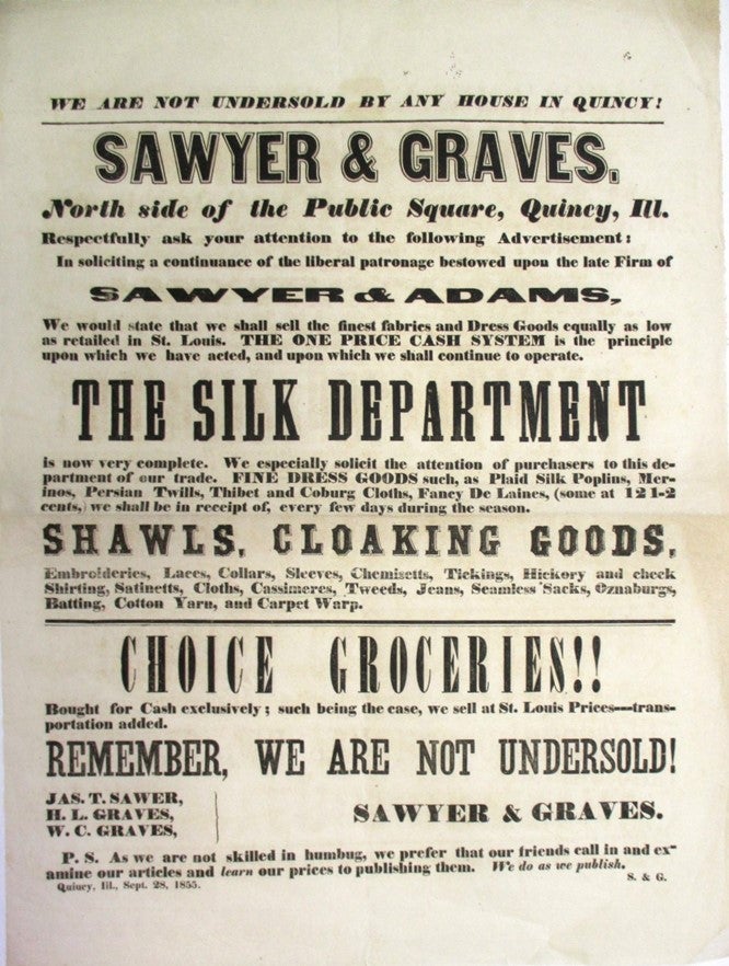 Item #31168 WE ARE NOT UNDERSOLD BY ANY HOUSE IN QUINCY!| SAWYER & GRAVES. NORTH SIDE OF THE PUBLIC SQUARE, QUINCY, ILL. RESPECTFULLY ASK YOUR ATTENTION TO THE FOLLOWING ADVERTISEMENT: IN SOLICITING A CONTINUANCE OF THE LIBERAL PATRONAGE BESTOWED UPON THE LATE FIRM OF SAWYER & ADAMS, WE WOULD STATE THAT WE SHALL SELL THE FINEST FABRICS AND DRESS GOODS EQUALLY AS LOW AS RETAILED IN ST. LOUIS. THE ONE PRICE CASH SYSTEM IS THE PRINCIPLE UPON WHICH WE HAVE ACTED, AND UPON WHICH WE SHALL CONTINUE TO OPERATE. THE SILK DEPARTMENT IS NOW VERY COMPLETE.... FINE DRESS GOODS SUCH AS PLAID SILK POPLINS, MERINOS, PERSIAN TWILLS, THIBET AND COBURG CLOTHS, FANCY DE LAINES... SHAWLS, CLOAKING GOODS, EMBROIDERIES, LACES, COLLARS... CHOICE GROCERIES!!... BOUGHT FOR CASH EXCLUSIVELY; SUCH BEING THE CASE, WE SELL AT ST. LOUIS PRICES... REMEMBER, WE ARE NOT UNDERSOLD!| JAS. T. SAWER [sic], H.L. GRAVES, W.C. GRAVES... QUINCY, ILL., SEPT. 28, 1855. Sawyer, Graves.