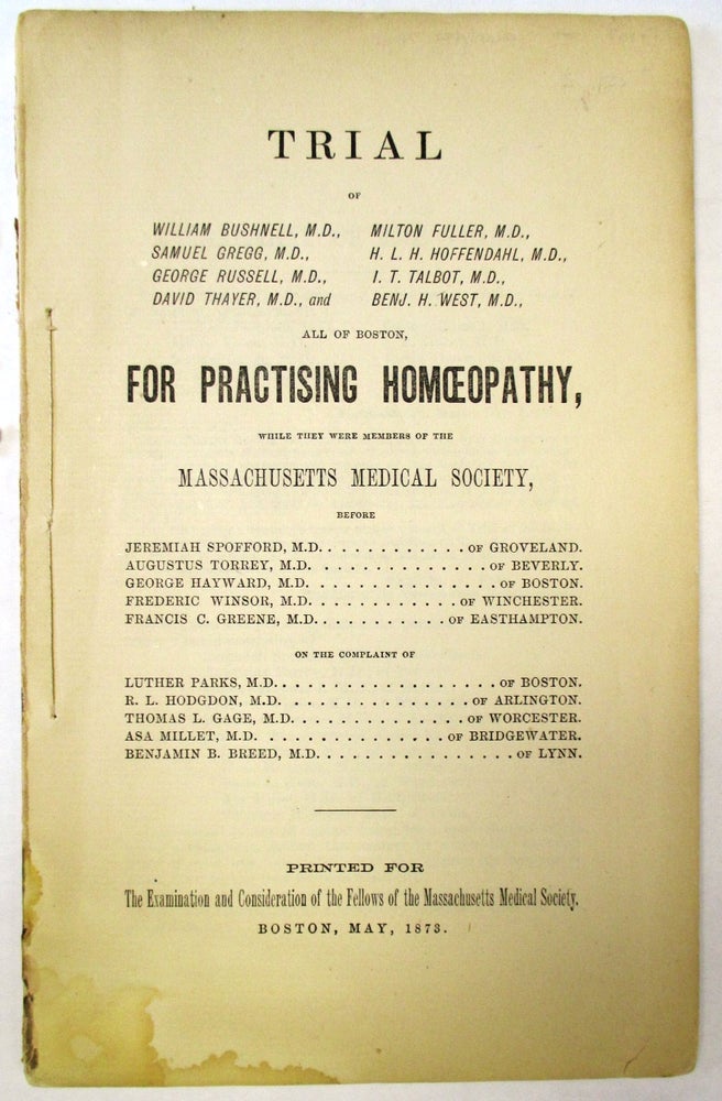 Item #31209 TRIAL OF WILLIAM BUSHNELL, M.D., MILTON FULLER, M.D. ... ALL OF BOSTON, FOR PRACTISING HOMOEOPATHY, WHILE THEY WERE MEMBERS OF THE MASSACHUSETTS MEDICAL SOCIETY, BEFORE JEREMIAH SPOFFORD, M.D. OF GROVELAND... ON THE COMPLAINT OF LUTHER PARKS, M.D., OF BOSTON. R.L. HODGDON, M.D. OF ARLINGTON... PRINTED FOR THE EXAMINATION AND CONSIDERATION OF THE FELLOWS OF THE MASSACHUSETTS MEDICAL SOCIETY. BOSTON, MAY, 1873. Homeopathy.