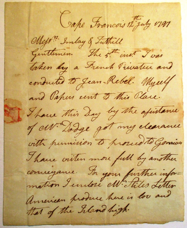 Item #31218 MANUSCRIPT LETTER PURPORTING TO BE WRITTEN AND SIGNED, BY S. DILLINGHAM, CAPE FRANCOIS, HAITI, JULY 12, 1797, TO MESSRS. IMLAY & TUTHILL, MERCHANTS, PHILADELPHIA: "GENTLEMEN| THE 5TH INST. I WAS TAKEN BY A FRENCH PRIVATEER AND CONDUCTED TO JEAN REBEL [sic]. MYSELF AND PAPERS SENT TO THIS PLACE. I HAVE THIS DAY BY THE ASSISTANCE OF MR. DODGE GOT MY CLEARANCE, WITH PERMISSION TO PROCEED TO GONAIVES. I HAVE WRITEN [sic] MORE FULL BY ANOTHER CONVEYANCE. FOR YOUR FURTHER INFORMATION I ENCLOSE MR. STILES LETTER. AMERICAN PRODUCE HERE IS LOW AND THAT OF THE ISLAND HIGH. AT GONAIVES QUITE THE REVERSE. THERE ARE MANY OF OUR COUNTRYMEN IN MY SITUATION AND SOME WORSE UPWARD OF THIRTY AMERICAN VESSELS NOW IN THE MOLE [sic] UNDER ADJUDICATION." S. Dillingham.