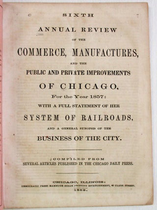SIXTH ANNUAL REVIEW OF THE COMMERCE, MANUFACTURES, AND THE PUBLIC AND PRIVATE IMPROVEMENTS OF CHICAGO, FOR THE YEAR 1857: WITH A FULL STATEMENT OF HER SYSTEM OF RAILROADS, AND A GENERAL SYNOPSIS OF THE BUSINESS OF THE CITY. COMPILED FROM SEVERAL ARTICLES PUBLISHED IN THE CHICAGO DAILY PRESS.