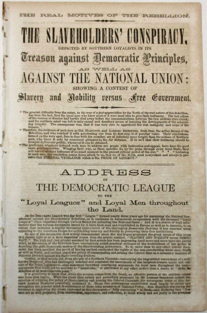 Item #31737 THE REAL MOTIVES OF THE REBELLION. THE SLAVEHOLDERS' CONSPIRACY, DEPICTED BY SOUTHERN LOYALISTS IN ITS TREASON AGAINST DEMOCRATIC PRINCIPLES, AS WELL AS AGAINST THE NATIONAL UNION: SHOWING A CONTEST OF SLAVERY AND NOBILITY VERSUS FREE GOVERNMENT... ADDRESS OF THE DEMOCRATIC LEAGUE TO THE 'LOYAL LEAGUES' AND LOYAL MEN THROUGHOUT THE LAND. Democratic League.