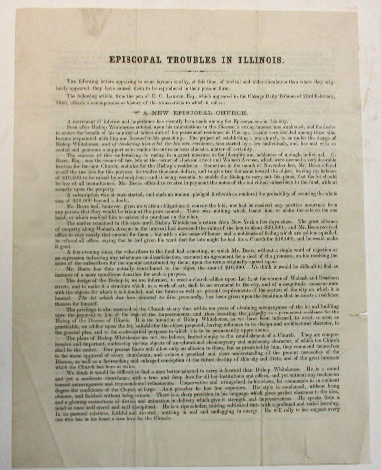 Item #31784 EPISCOPAL TROUBLES IN ILLINOIS. THE FOLLOWING LETTERS APPEARING TO SOME LAYMEN WORTHY, AT THIS TIME, OF REVIVAL AND WIDER CIRCULATION THAN WHERE THEY ORIGINALLY APPEARED, THEY HAVE CAUSED THEM TO BE REPRODUCED IN THEIR PRESENT FORM. THE FOLLOWING ARTICLE, FROM THE PEN OF E.C. LARNED, ESQ., WHICH APPEARED IN THE CHICAGO DAILY TRIBUNE OF 23RD FEBRUARY, 1853, AFFORDS A CONTEMPORANEOUS HISTORY OF THE TRANSACTIONS TO WHICH IT REFERS.|A NEW EPISCOPAL CHURCH.| A MOVEMENT OF INTEREST AND IMPORTANCE HAS RECENTLY BEEN MADE AMONG THE EPISCOPALIANS IN THIS CITY. SOON AFTER BISHOP WHITEHOUSE ENTERED UPON HIS MINISTRATION IN THE DIOCESE, A STRONG INTEREST WAS AWAKENED, AND THE DESIRE TO SECURE THE BENEFIT OF HIS MINISTERIAL LABORS AND OF HIS PERMANENT RESIDENCE IN CHICAGO, BECAME VERY DECIDED AMONG THOSE WHO BECAME ACQUAINTED WITH HIM AND LISTENED TO HIS PREACHING. Bishop Henry J. Whitehouse.
