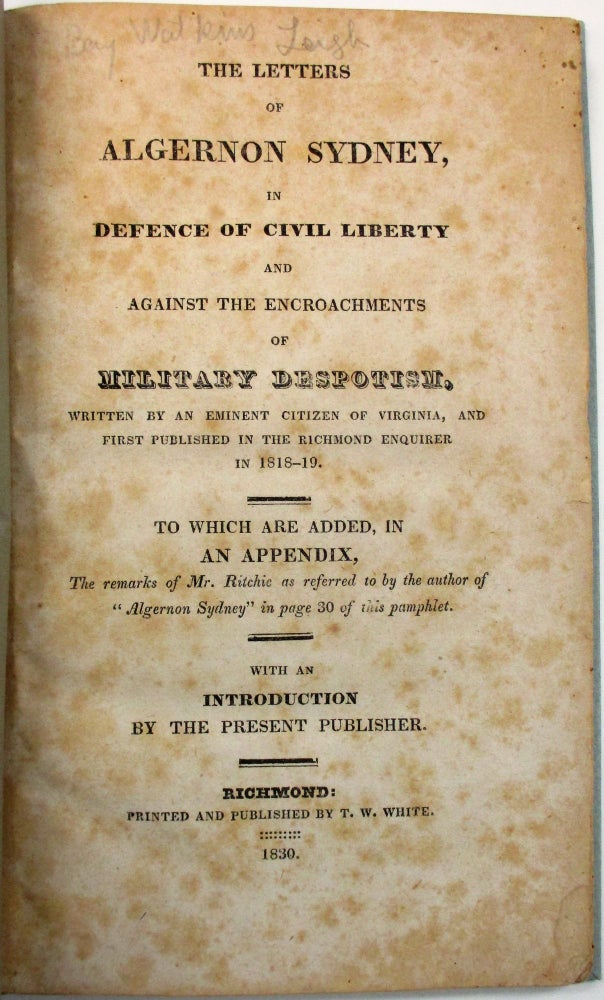 Item #32110 THE LETTERS OF ALGERNON SYDNEY, IN DEFENCE OF CIVIL LIBERTY AND AGAINST THE ENCROACHMENTS OF MILITARY DESPOTISM, WRITTEN BY AN EMINENT CITIZEN OF VIRGINIA, AND FIRST PUBLISHED IN THE RICHMOND ENQUIRER IN 1818-19. TO WHICH ARE ADDED, IN AN APPENDIX, THE REMARKS OF MR. RITCHIE AS REFERRED TO BY THE AUTHOR OF "ALGERNON SYDNEY" IN PAGE 30 OF THIS PAMPHLET. WITH AN INTRODUCTION BY THE PRESENT PUBLISHER. Benjamin W. Leigh.