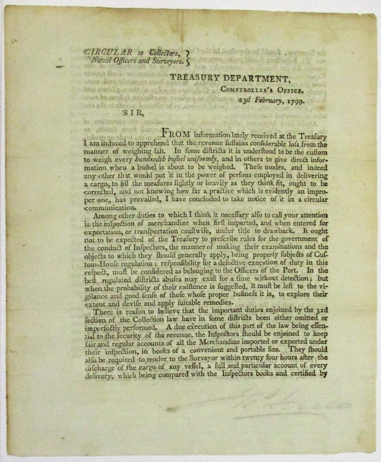 Item #32290 CIRCULAR TO COLLECTORS, NAVAL OFFICERS AND SURVEYORS. TREASURY DEPARTMENT, COMPTROLLER'S OFFICE. 23D FEBRUARY, 1799. SIR, FROM INFORMATION LATELY RECEIVED AT THE TREASURY I AM INDUCED TO APPREHEND THAT THE REVENUE SUSTAINS CONSIDERABLE LOSS FROM THE MANNER OF WEIGHING SALT. Treasury Department.