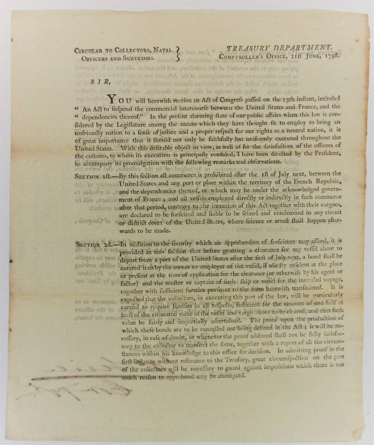 Item #32299 CIRCULAR TO COLLECTORS, NAVAL OFFICERS AND SURVEYORS. TREASURY DEPARTMENT, COMPTROLLER'S OFFICE. 21ST JUNE, 1798. SIR, YOU WILL HEREWITH RECEIVE AN ACT OF CONGRESS PASSED ON THE 13TH INSTANT, INTITULED 'AN ACT TO SUSPEND THE COMMERCIAL INTERCOURSE BETWEEN THE UNITED STATES AND FRANCE, AND THE DEPENDENCIES THEREOF.' IN THE PRESENT ALARMING STATE OF OUR PUBLIC AFFAIRS WHEN THIS LAW IS CONSIDERED BY THE LEGISLATURE AMONG THE MEANS WHICH THEY HAVE THOUGHT FIT TO EMPLOY TO BRING AN UNFRIENDLY NATION TO A SENSE OF JUSTICE AND A PROPER RESPECT FOR OUR RIGHTS AS A NEUTRAL NATION, IT IS OF GREAT IMPORTANCE THAT SHOULD NOT ONLY BE FAITHFULLY BUT UNIFORMLY EXECUTED THROUGHOUT THE UNITED STATES. Treasury Department.