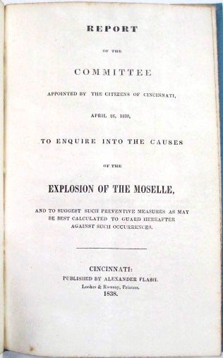 Item #33199 REPORT OF THE COMMITTEE APPOINTED BY THE CITIZENS OF CINCINNATI, APRIL 26, 1838, TO ENQUIRE INTO THE CAUSES OF THE EXPLOSION OF THE MOSELLE, AND TO SUGGEST SUCH PREVENTIVE MEASURES AS MAY BE BEST CALCULATED TO GUARD HEREAFTER AGAINST SUCH OCCURRENCES. Cincinnati.