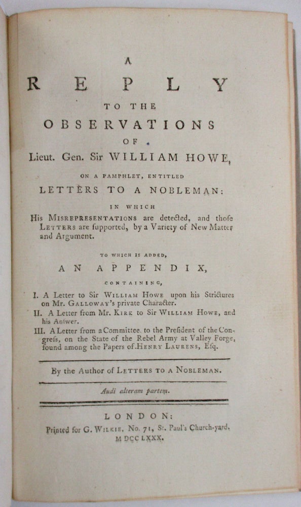 Item #33242 A REPLY TO THE OBSERVATIONS OF LIEUT. GEN. SIR WILLIAM HOWE, ON A PAMPHLET, ENTITLED LETTERS TO A NOBLEMAN: IN WHICH HIS MISREPRESENTATIONS ARE DETECTED, AND THOSE LETTERS ARE SUPPORTED, BY A VARIETY OF NEW MATTER AND ARGUMENT. TO WHICH IS ADDED, AN APPENDIX, CONTAINING, I. A LETTER TO SIR WILLIAM HOWE UPON HIS STRICTURES ON MR. GALLOWAY'S PRIVATE CHARACTER. II. A LETTER FROM MR. KIRK TO SIR WILLIAM HOWE, AND HIS ANSWER. III. A LETTER FROM A COMMITTEE TO THE PRESIDENT OF THE CONGRESS, ON THE STATE OF THE REBEL ARMY, AT VALLEY FORGE, FOUND AMONG THE PAPERS OF HENRY LAURENS, ESQ. BY THE AUTHOR OF LETTERS TO A NOBLEMAN. Joseph Galloway.