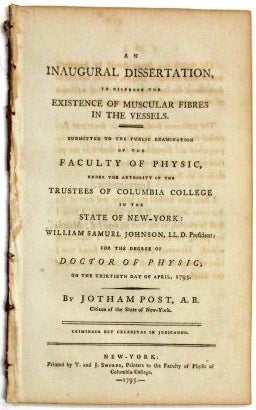 Item #33440 AN INAUGURAL DISSERTATION, TO DISPROVE THE EXISTENCE OF MUSCULAR FIBRES IN THE VESSELS. SUBMITTED TO THE PUBLIC EXAMINATION OF THE FACULTY OF PHYSIC, UNDER THE AUTHORITY OF THE TRUSTEES OF COLUMBIA COLLEGE IN THE STATE OF NEW-YORK: WILLIAM SAMUEL JOHNSON, LL.D. PRESIDENT; FOR THE DEGREE OF DOCTOR OF PHYSIC; ON THE THIRTIETH DAY OF APRIL, 1793. Jotham Post.