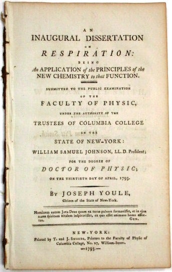 Item #33459 AN INAUGURAL DISSERTATION ON RESPIRATION: BEING AN APPLICATION OF THE PRINCIPLES OF THE NEW CHEMISTRY TO THAT FUNCTION. SUBMITTED TO THE PUBLIC EXAMINATION OF THE FACULTY OF PHYSIC, UNDER THE AUTHORITY OF THE TRUSTEES OF COLUMBIA COLLEGE IN THE STATE OF NEW-YORK: WILLIAM SAMUEL JOHNSON, LL.D. PRESIDENT; FOR THE DEGREE OF DOCTOR OF PHYSIC; ON THE THIRTIETH DAY OF APRIL, 1793. BY JOSEPH YOULE, CITIZEN OF THE STATE OF NEW-YORK. Joseph Youle.