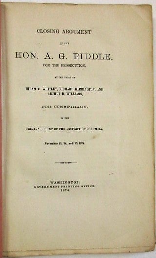 Item #33712 CLOSING ARGUMENT OF THE HON. A.G. RIDDLE, FOR THE PROSECUTION, AT THE TRIAL OF HIRAM C. WHITLEY, RICHARD HARRINGTON, AND ARTHUR B. WILLIAMS, FOR CONSPIRACY, IN THE CRIMINAL COURT OF THE DISTRICT OF COLUMBIA, NOVEMBER 23, 24, AND 25, 1874. Riddle, lbert, allatin.