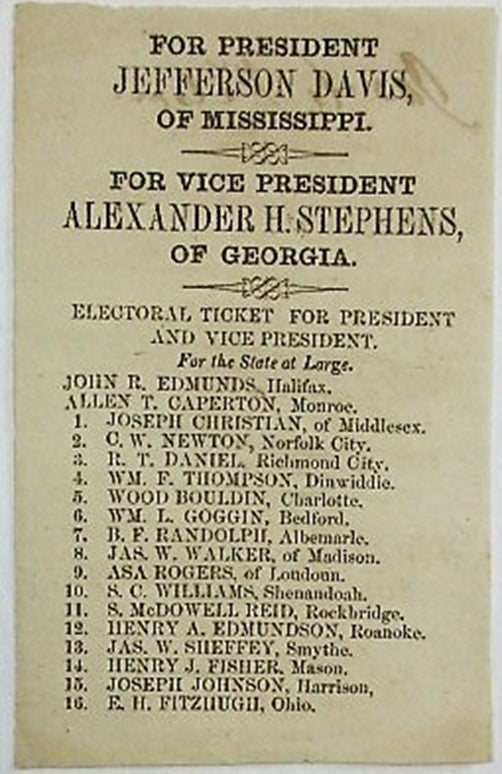 Item #33882 FOR PRESIDENT JEFFERSON DAVIS, OF MISSISSIPPI. FOR VICE PRESIDENT ALEXANDER H. STEPHENS, OF GEORGIA. ELECTORAL TICKET FOR PRESIDENT AND VICE PRESIDENT. FOR THE STATE AT LARGE. JOHN R. EDMUNDS, HALIFAX. ALLEN T. CAPERTON, MONROE. Virginia Confederate Presidential Election Ticket.