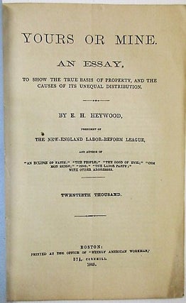 YOURS OR MINE. AN ESSAY, TO SHOW THE TRUE BASIS OF PROPERTY, AND THE CAUSES OF ITS UNEQUAL DISTRIBUTION. BY E.H. HEYWOOD. THE NEW-ENGLAND LABOR-REFORM LEAGUE... TWENTIETH THOUSAND.