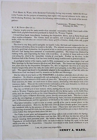 Item #34056 PROF. HENRY A. WARD, OF THE ROCHESTER UNIVERSITY, HAVING VERY RECENTLY VISITED THE GUYANDOTTE VALLEY, FOR THE PURPOSE OF EXAMINING THAT REGION WITH ESPECIAL REFERENCE TO ITS VALUE AS OIL PRODUCING TERRITORY, HAS WRITTEN THE FOLLOWING COMMUNICATION AS THE RESULT OF HIS INVESTIGATIONS: PARKERSBURG, WESTERN VIRGINIA, FEBRUARY 16, 1865. M.J.M. DAVY-- DEAR SIR:--. Oil Exploration, Henry A. Ward.