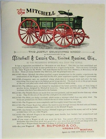Item #34093 THE MITCHELL. THIS JUSTLY CELEBRATED WAGON MANUFACTURED BY MITCHELL & LEWIS CO., LIMITED, RACINE, WIS., IS THE RECOGNIZED STANDARD ALL OVER THE WORLD.| IT HAS A REPUTATION ESTABLISHED AS "MONARCH OF THE ROAD." THIS TITLE HAS BEEN ESTABLISHED AND MAINTAINED, BECAUSE IT IS MADE AS NEAR PERFECTION AS A WAGON CAN BE MADE... BUY YOUR WAGON OF S.R. BUFORD & CO., VIRGINIA CITY, MONTANA, AGENTS FOR THE MITCHELL WAGON. Mitchell, Lewis Co.