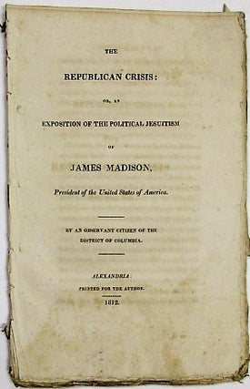 Item #34172 THE REPUBLICAN CRISIS: OR, AN EXPOSITION OF THE POLITICAL JESUITISM OF JAMES MADISON,...