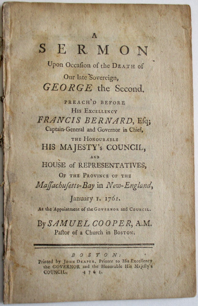 Item #34238 A SERMON UPON OCCASION OF THE DEATH OF OUR LATE SOVEREIGN, GEORGE THE SECOND. PREACH'D BEFORE HIS EXCELLENCY FRANCIS BERNARD, ESQ; CAPTAIN-GENERAL AND GOVERNOR-IN-CHIEF, THE HONOURABLE HIS MAJESTY'S COUNCIL, AND HOUSE OF REPRESENTATIVES, OF THE PROVINCE OF THE MASSACHUSETTS-BAY IN NEW-ENGLAND, JANUARY 1. 1761, AT THE APPOINTMENT OF THE GOVERNOR AND COUNCIL. Samuel Cooper.
