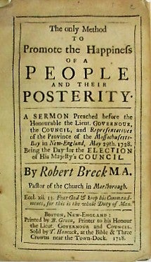 Item #34303 THE ONLY METHOD TO PROMOTE THE HAPPINESS OF A PEOPLE AND THEIR POSTERITY. A SERMON PREACHED BEFORE THE HONOURABLE THE LIEUT. GOVERNOUR, THE COUNCIL, AND REPRESENTATIVES OF THE PROVINCE OF THE MASSACHUSETTS-BAY IN NEW-ENGLAND, MAY 29TH. 1728. BEING THE DAY FOR THE ELECTION OF HIS MAJESTY'S COUNCIL. BY... PASTOR OF THE CHURCH IN MARLBOROUGH. Robert Breck.